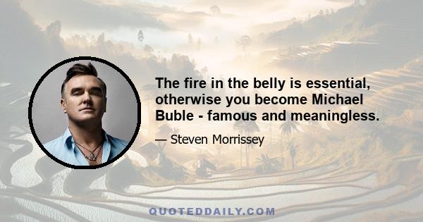 The fire in the belly is essential, otherwise you become Michael Buble - famous and meaningless.