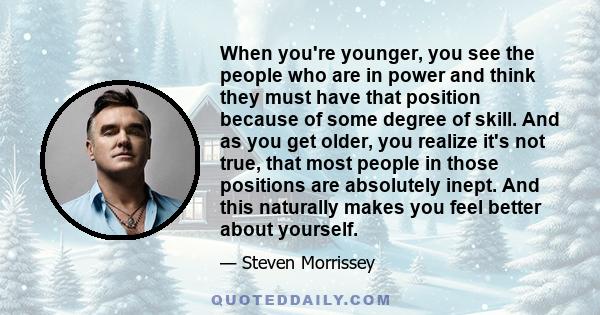 When you're younger, you see the people who are in power and think they must have that position because of some degree of skill. And as you get older, you realize it's not true, that most people in those positions are