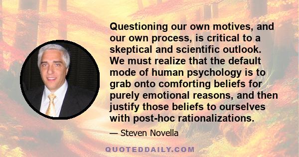 Questioning our own motives, and our own process, is critical to a skeptical and scientific outlook. We must realize that the default mode of human psychology is to grab onto comforting beliefs for purely emotional