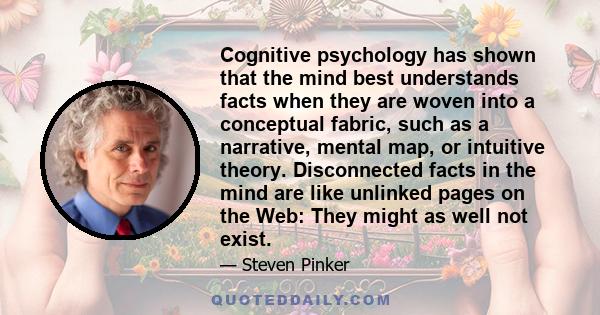 Cognitive psychology has shown that the mind best understands facts when they are woven into a conceptual fabric, such as a narrative, mental map, or intuitive theory. Disconnected facts in the mind are like unlinked