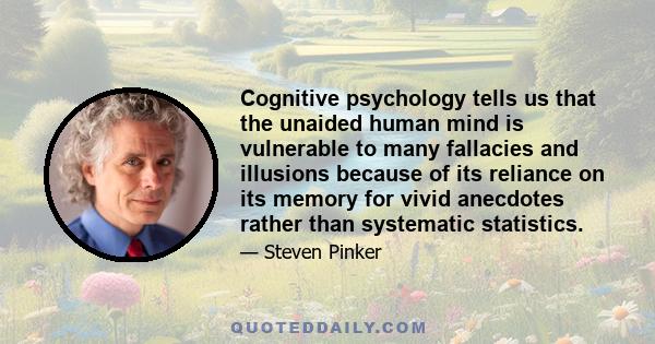 Cognitive psychology tells us that the unaided human mind is vulnerable to many fallacies and illusions because of its reliance on its memory for vivid anecdotes rather than systematic statistics.