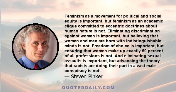 Feminism as a movement for political and social equity is important, but feminism as an academic clique committed to eccentric doctrines about human nature is not. Eliminating discrimination against women is important,