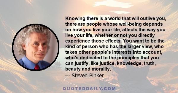 Knowing there is a world that will outlive you, there are people whose well-being depends on how you live your life, affects the way you live your life, whether or not you directly experience those effects. You want to