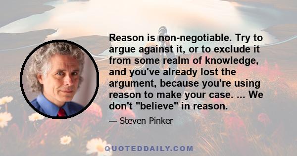 Reason is non-negotiable. Try to argue against it, or to exclude it from some realm of knowledge, and you've already lost the argument, because you're using reason to make your case. ... We don't believe in reason.