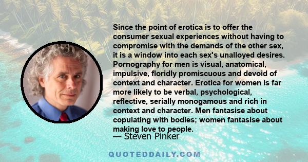 Since the point of erotica is to offer the consumer sexual experiences without having to compromise with the demands of the other sex, it is a window into each sex's unalloyed desires. Pornography for men is visual,