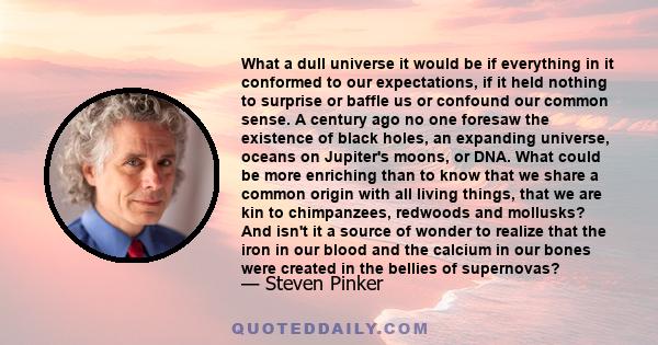 What a dull universe it would be if everything in it conformed to our expectations, if it held nothing to surprise or baffle us or confound our common sense. A century ago no one foresaw the existence of black holes, an 