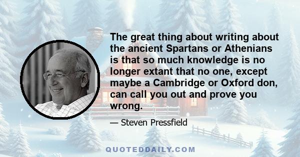 The great thing about writing about the ancient Spartans or Athenians is that so much knowledge is no longer extant that no one, except maybe a Cambridge or Oxford don, can call you out and prove you wrong.