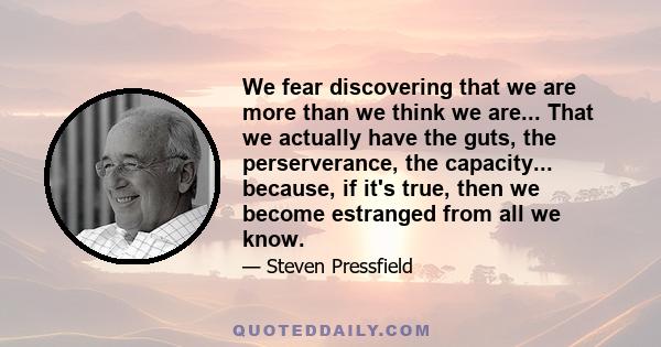 We fear discovering that we are more than we think we are... That we actually have the guts, the perserverance, the capacity... because, if it's true, then we become estranged from all we know.