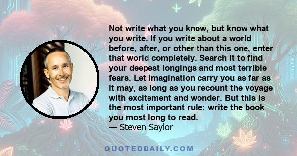 Not write what you know, but know what you write. If you write about a world before, after, or other than this one, enter that world completely. Search it to find your deepest longings and most terrible fears. Let