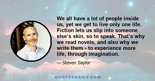 We all have a lot of people inside us, yet we get to live only one life. Fiction lets us slip into someone else’s skin, so to speak. That’s why we read novels, and also why we write them - to experience more life,