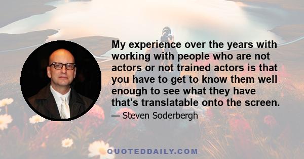 My experience over the years with working with people who are not actors or not trained actors is that you have to get to know them well enough to see what they have that's translatable onto the screen.