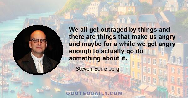 We all get outraged by things and there are things that make us angry and maybe for a while we get angry enough to actually go do something about it.