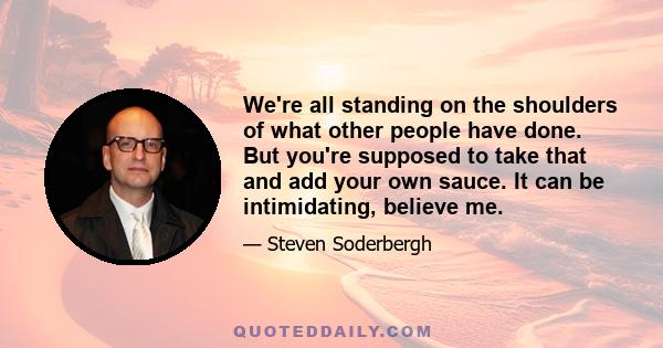 We're all standing on the shoulders of what other people have done. But you're supposed to take that and add your own sauce. It can be intimidating, believe me.
