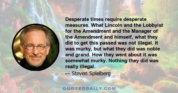 Desperate times require desperate measures. What Lincoln and the Lobbyist for the Amendment and the Manager of the Amendment and himself, what they did to get this passed was not illegal. It was murky, but what they did 