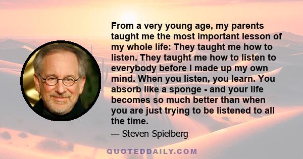 From a very young age, my parents taught me the most important lesson of my whole life: They taught me how to listen. They taught me how to listen to everybody before I made up my own mind. When you listen, you learn.