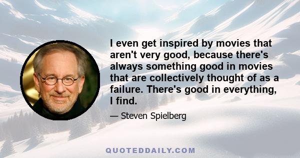 I even get inspired by movies that aren't very good, because there's always something good in movies that are collectively thought of as a failure. There's good in everything, I find.