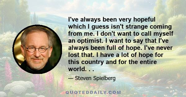 I've always been very hopeful which I guess isn't strange coming from me. I don't want to call myself an optimist. I want to say that I've always been full of hope. I've never lost that. I have a lot of hope for this