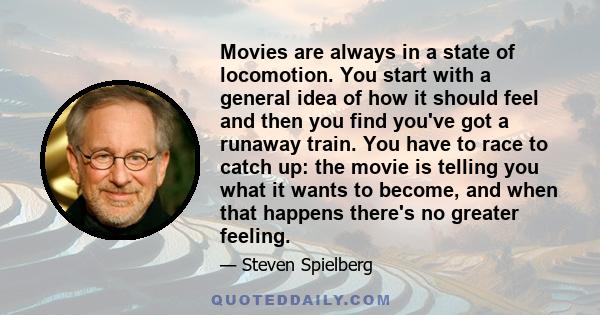 Movies are always in a state of locomotion. You start with a general idea of how it should feel and then you find you've got a runaway train. You have to race to catch up: the movie is telling you what it wants to