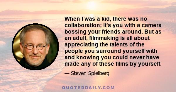 When I was a kid, there was no collaboration; it's you with a camera bossing your friends around. But as an adult, filmmaking is all about appreciating the talents of the people you surround yourself with and knowing