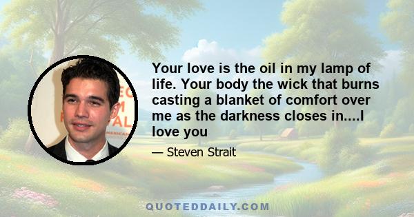 Your love is the oil in my lamp of life. Your body the wick that burns casting a blanket of comfort over me as the darkness closes in....I love you