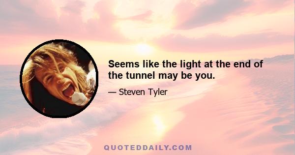 Seems like the light at the end of the tunnel may be you.