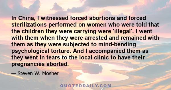 In China, I witnessed forced abortions and forced sterilizations performed on women who were told that the children they were carrying were 'illegal'. I went with them when they were arrested and remained with them as