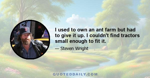 I used to own an ant farm but had to give it up. I couldn't find tractors small enough to fit it.