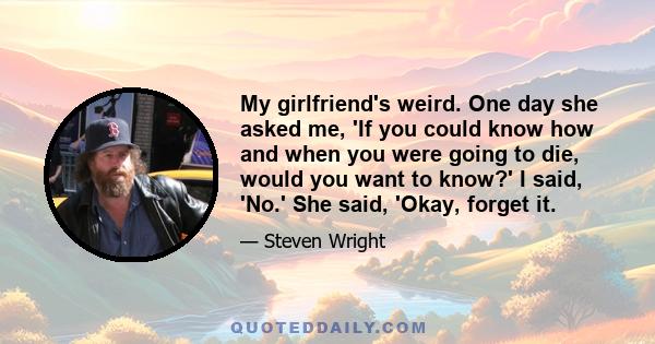 My girlfriend's weird. One day she asked me, 'If you could know how and when you were going to die, would you want to know?' I said, 'No.' She said, 'Okay, forget it.