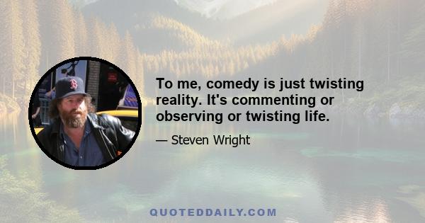 To me, comedy is just twisting reality. It's commenting or observing or twisting life.