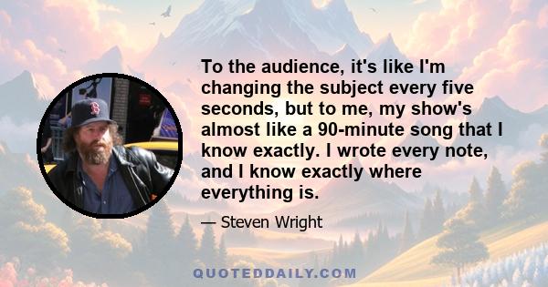 To the audience, it's like I'm changing the subject every five seconds, but to me, my show's almost like a 90-minute song that I know exactly. I wrote every note, and I know exactly where everything is.