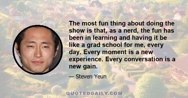 The most fun thing about doing the show is that, as a nerd, the fun has been in learning and having it be like a grad school for me, every day. Every moment is a new experience. Every conversation is a new gain.