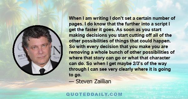 When I am writing I don't set a certain number of pages. I do know that the further into a script I get the faster it goes. As soon as you start making decisions you start cutting off all of the other possibilities of