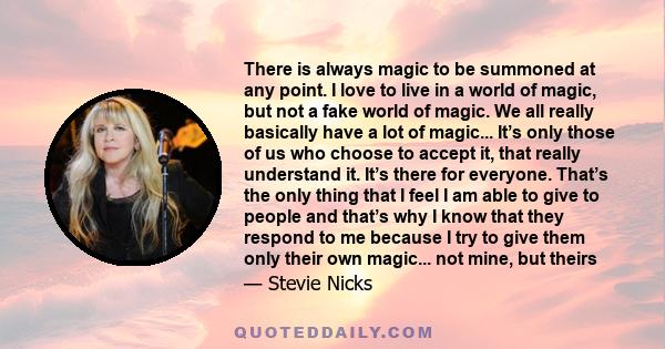 There is always magic to be summoned at any point. I love to live in a world of magic, but not a fake world of magic. We all really basically have a lot of magic... It’s only those of us who choose to accept it, that