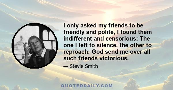 I only asked my friends to be friendly and polite, I found them indifferent and censorious; The one I left to silence, the other to reproach: God send me over all such friends victorious.