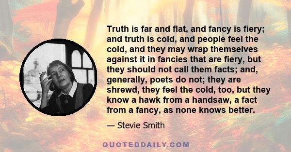 Truth is far and flat, and fancy is fiery; and truth is cold, and people feel the cold, and they may wrap themselves against it in fancies that are fiery, but they should not call them facts; and, generally, poets do