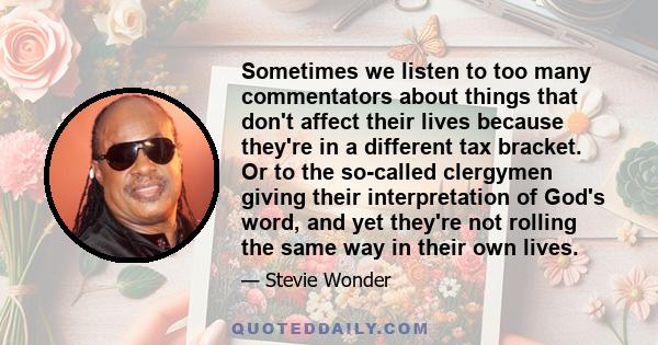 Sometimes we listen to too many commentators about things that don't affect their lives because they're in a different tax bracket. Or to the so-called clergymen giving their interpretation of God's word, and yet