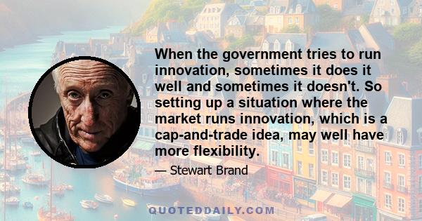 When the government tries to run innovation, sometimes it does it well and sometimes it doesn't. So setting up a situation where the market runs innovation, which is a cap-and-trade idea, may well have more flexibility.