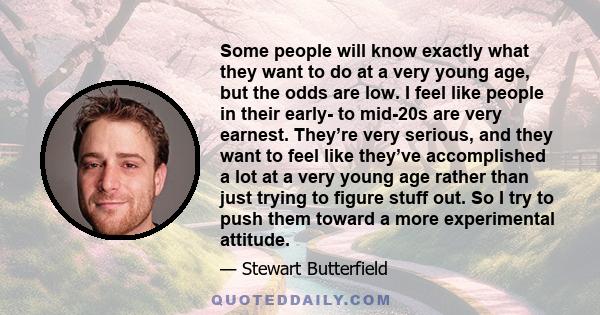 Some people will know exactly what they want to do at a very young age, but the odds are low. I feel like people in their early- to mid-20s are very earnest. They’re very serious, and they want to feel like they’ve