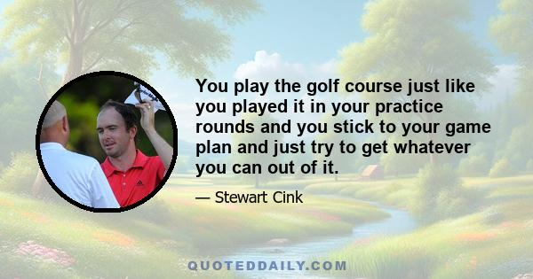 You play the golf course just like you played it in your practice rounds and you stick to your game plan and just try to get whatever you can out of it.