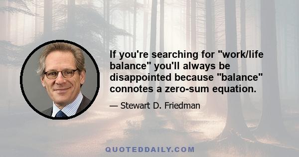 If you're searching for work/life balance you'll always be disappointed because balance connotes a zero-sum equation.