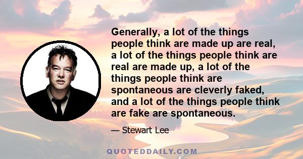 Generally, a lot of the things people think are made up are real, a lot of the things people think are real are made up, a lot of the things people think are spontaneous are cleverly faked, and a lot of the things