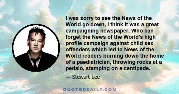 I was sorry to see the News of the World go down, I think it was a great campaigning newspaper. Who can forget the News of the World's high profile campaign against child sex offenders which led to News of the World