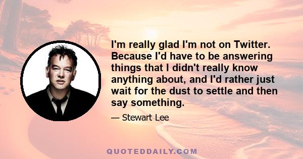 I'm really glad I'm not on Twitter. Because I'd have to be answering things that I didn't really know anything about, and I'd rather just wait for the dust to settle and then say something.