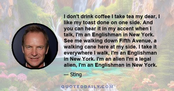 I don't drink coffee I take tea my dear, I like my toast done on one side. And you can hear it in my accent when I talk, I'm an Englishman in New York. See me walking down Fifth Avenue, a walking cane here at my side. I 