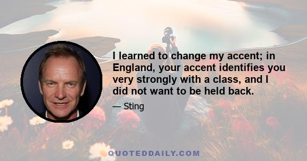 I learned to change my accent; in England, your accent identifies you very strongly with a class, and I did not want to be held back.