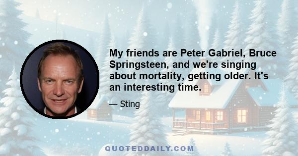 My friends are Peter Gabriel, Bruce Springsteen, and we're singing about mortality, getting older. It's an interesting time.