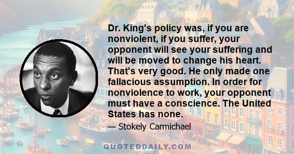 Dr. King's policy was, if you are nonviolent, if you suffer, your opponent will see your suffering and will be moved to change his heart. That's very good. He only made one fallacious assumption. In order for