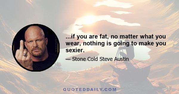 ...if you are fat, no matter what you wear, nothing is going to make you sexier.