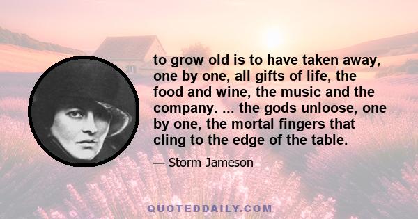 to grow old is to have taken away, one by one, all gifts of life, the food and wine, the music and the company. ... the gods unloose, one by one, the mortal fingers that cling to the edge of the table.