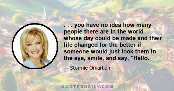 . . . you have no idea how many people there are in the world whose day could be made and their life changed for the better if someone would just look them in the eye, smile, and say, Hello.